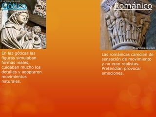 Gótico Románico
En las góticas las
figuras simulaban
formas reales,
cuidaban mucho los
detalles y adoptaron
movimientos
naturales.
Las románicas carecían de
sensación de movimiento
y no eran realistas.
Pretendían provocar
emociones.
 