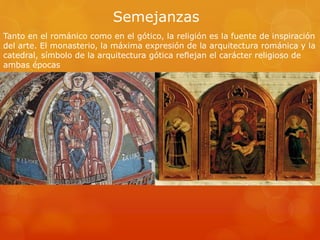 Semejanzas
Tanto en el románico como en el gótico, la religión es la fuente de inspiración
del arte. El monasterio, la máxima expresión de la arquitectura románica y la
catedral, símbolo de la arquitectura gótica reflejan el carácter religioso de
ambas épocas
 