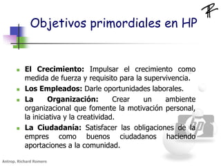 Objetivos primordiales en HP
 El Crecimiento: Impulsar el crecimiento como
medida de fuerza y requisito para la supervivencia.
 Los Empleados: Darle oportunidades laborales.
 La Organización: Crear un ambiente
organizacional que fomente la motivación personal,
la iniciativa y la creatividad.
 La Ciudadanía: Satisfacer las obligaciones de la
empres como buenos ciudadanos haciendo
aportaciones a la comunidad.
Antrop. Richard Romero
 