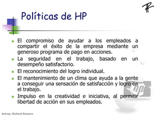 Políticas de HP
 El compromiso de ayudar a los empleados a
compartir el éxito de la empresa mediante un
generoso programa de pago en acciones.
 La seguridad en el trabajo, basado en un
desempeño satisfactorio.
 El reconocimiento del logro individual.
 El mantenimiento de un clima que ayuda a la gente
a conseguir una sensación de satisfacción y logro en
el trabajo.
 Impulso en la creatividad e iniciativa, al permitir
libertad de acción en sus empleados.
Antrop. Richard Romero
 
