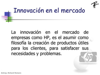 Innovación en el mercado
La innovación en el mercado de
empresas como HP, es el asumir como
filosofía la creación de productos útiles
para los clientes, para satisfacer sus
necesidades y problemas.
Antrop. Richard Romero
 