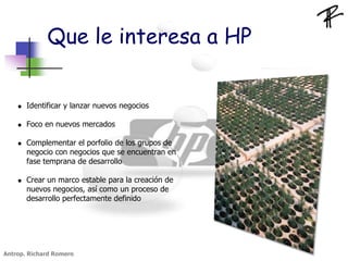  Identificar y lanzar nuevos negocios
 Foco en nuevos mercados
 Complementar el porfolio de los grupos de
negocio con negocios que se encuentran en
fase temprana de desarrollo
 Crear un marco estable para la creación de
nuevos negocios, así como un proceso de
desarrollo perfectamente definido
Que le interesa a HP
Antrop. Richard Romero
 