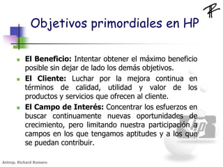 Objetivos primordiales en HP
 El Beneficio: Intentar obtener el máximo beneficio
posible sin dejar de lado los demás objetivos.
 El Cliente: Luchar por la mejora continua en
términos de calidad, utilidad y valor de los
productos y servicios que ofrecen al cliente.
 El Campo de Interés: Concentrar los esfuerzos en
buscar continuamente nuevas oportunidades de
crecimiento, pero limitando nuestra participación a
campos en los que tengamos aptitudes y a los que
se puedan contribuir.
Antrop. Richard Romero
 