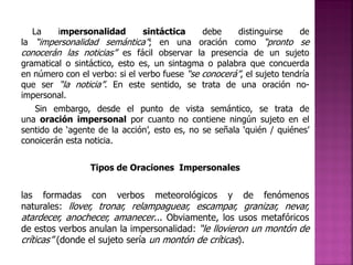 La

impersonalidad

sintáctica
debe
distinguirse
de
la “impersonalidad semántica”; en una oración como “pronto se
conocerán las noticias” es fácil observar la presencia de un sujeto
gramatical o sintáctico, esto es, un sintagma o palabra que concuerda
en número con el verbo: si el verbo fuese “se conocerá”, el sujeto tendría
que ser “la noticia”. En este sentido, se trata de una oración noimpersonal.

Sin embargo, desde el punto de vista semántico, se trata de
una oración impersonal por cuanto no contiene ningún sujeto en el
sentido de ‘agente de la acción’, esto es, no se señala ‘quién / quiénes’
conoicerán esta noticia.
Tipos de Oraciones Impersonales

las formadas con verbos meteorológicos y de fenómenos
naturales: llover, tronar, relampaguear, escampar, granizar, nevar,
atardecer, anochecer, amanecer... Obviamente, los usos metafóricos
de estos verbos anulan la impersonalidad: “le llovieron un montón de
críticas” (donde el sujeto sería un montón de críticas).

 