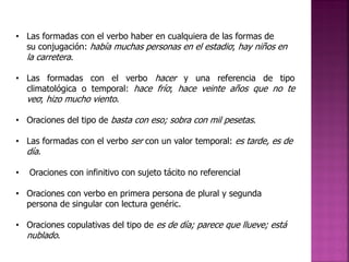 • Las formadas con el verbo haber en cualquiera de las formas de
su conjugación: había muchas personas en el estadio; hay niños en
la carretera.
• Las formadas con el verbo hacer y una referencia de tipo
climatológica o temporal: hace frío; hace veinte años que no te
veo; hizo mucho viento.
• Oraciones del tipo de basta con eso; sobra con mil pesetas.
• Las formadas con el verbo ser con un valor temporal: es tarde, es de
día.

•

Oraciones con infinitivo con sujeto tácito no referencial

• Oraciones con verbo en primera persona de plural y segunda
persona de singular con lectura genéric.

• Oraciones copulativas del tipo de es de día; parece que llueve; está
nublado.

 
