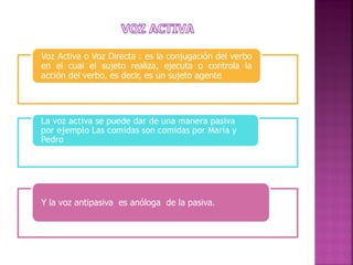 Voz Activa o Voz Directa : es la conjugación del verbo
en el cual el sujeto realiza, ejecuta o controla la
acción del verbo, es decir, es un sujeto agente.

La voz activa se puede dar de una manera pasiva
por ejemplo Las comidas son comidas por María y
Pedro

Y la voz antipasiva es anóloga de la pasiva.

 