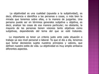 La objetividad es una cualidad (opuesta a la subjetividad), es
decir, diferencia e identifica a las personas o cosas, o más bien la
mirada que tenemos sobre ellas, o la manera de juzgarlas. Una
persona puede ser en términos generales subjetiva u objetiva, es
decir, analizar las cosas de esa manera particular; no obstante, la
mayoría de las personas tienen visiones tanto objetivas como
subjetivas, dependiendo del tema del que se esté tratando.
Lo importante es tener un criterio justo ante cada situación o
trabajo ya sea nivel personal o laboral. Ya que el día a día, tenemos
que tomar decisiones sujeta nuestros principios y valores, que
definen nuestro estilo de vida. La objetividad es muy amplio ambarca
diferentes aspectos.

 