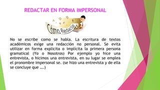 REDACTAR EN FORMA IMPERSONAL

No se escribe como se habla. La escritura de textos
académicos exige una redacción no personal. Se evita
utilizar en forma explicita o implícita la primera persona
gramatical (Yo o Nosotros) Por ejemplo yo hice una
entrevista, o hicimos una entrevista, en su lugar se emplea
el pronombre impersonal se. (se hizo una entrevista y de ella
se concluye que ….)

 