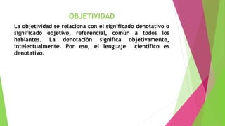 OBJETIVIDAD
La objetividad se relaciona con el significado denotativo o
significado objetivo, referencial, común a todos los
hablantes. La denotación significa objetivamente,
intelectualmente. Por eso, el lenguaje
científico es
denotativo.

 