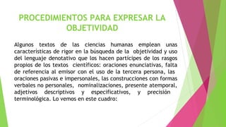 PROCEDIMIENTOS PARA EXPRESAR LA
OBJETIVIDAD
Algunos textos de las ciencias humanas emplean unas
características de rigor en la búsqueda de la objetividad y uso
del lenguaje denotativo que los hacen partícipes de los rasgos
propios de los textos científicos: oraciones enunciativas, falta
de referencia al emisor con el uso de la tercera persona, las
oraciones pasivas e impersonales, las construcciones con formas
verbales no personales, nominalizaciones, presente atemporal,
adjetivos descriptivos y especificativos, y precisión
terminológica. Lo vemos en este cuadro:

 