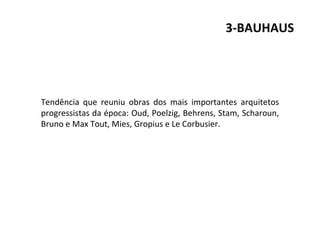 3-BAUHAUS
Tendência que reuniu obras dos mais importantes arquitetos
progressistas da época: Oud, Poelzig, Behrens, Stam, Scharoun,
Bruno e Max Tout, Mies, Gropius e Le Corbusier.
 