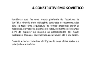 4-CONSTRUTIVISMO SOVIÉTICO
Tendência que faz uma leitura profunda do futurismo de
Sant’Elia, tirando dele indicações concretas e recomendações
para se fazer uma arquitetura do tempo presente: expor as
máquinas, elevadores, antenas de rádio, elementos estruturais,
além de explorar ao máximo as possibilidades dos novos
materiais e técnicas, distendendo as estruturas até o seu limite.
Ousadia e forte conteúdo ideológico de suas ideias serão sua
principal característica.
 