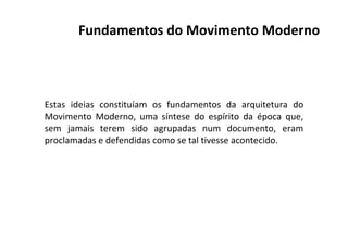 Estas ideias constituíam os fundamentos da arquitetura do
Movimento Moderno, uma síntese do espírito da época que,
sem jamais terem sido agrupadas num documento, eram
proclamadas e defendidas como se tal tivesse acontecido.
Fundamentos do Movimento Moderno
 
