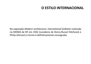 Na exposição Modern architecture: International Exibition realizada
no MOMA de NY em 1932 (curadoria de Henry-Russel Hitchcock e
Philip Johnson) o termo é definitivamente consagrado.
O ESTILO INTERNACIONAL
 