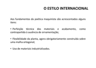 Aos fundamentos da poética maquinista são acrescentados alguns
itens:
• Perfeição técnica dos materiais e acabamento, como
contrapartida à ausência de ornamentação;
• Flexibilidade da planta, agora obrigatoriamente construída sobre
uma malha ortogonal;
• Uso de materiais industrializados.
O ESTILO INTERNACIONAL
 