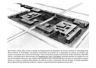 Nos Estados Unidos, Mies assume a direção do Departamento de Arquitetura do Armour Institute of Technology (hoje
Illinois Institute of Technology). Sua primeira encomenda como diretor foi o anteprojeto do campus do Instituto, que
ocupará uma grande área na zona sul de Chicago. Trata-se do primeiro projeto americano de caráter urbanístico. Nele Mies
utilizou, uma grelha geral, determinando uma quadrícula de 7,30 x 7,30 metros, dimensão baseada nas medidas de uma
sala de aula padrão americana. Esta medida serviria de apoio para o dimensionamento de todas as construções e espaços
abertos no campus. O próprio Mies projetou 35 edifícios no local, construindo mais de 20 deles. Principais destaques:
Alumni Memorial Hall, Prédio das Caldeiras, a Capela e a sede da Escola de Arquitetura (Crown Hall).
 