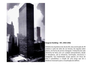 Seagram Building – NY, 1954-1958.
Símbolo da arquitetura do século XX, esta construção de 39
andares e pele de vidro de cor bronze, foi erguida sobre
pilares, em forma de prisma retangular. O desenho de cada
elemento foi feito com um cuidado extraordinário, desde
os elevadores, até as divisórias, iluminação, estruturas e
topografia. Sua implantação ocupa apenas um terço da
área e possibilitou a criação de uma praça que dá a
distância necessária para a visualização do edifício.
 