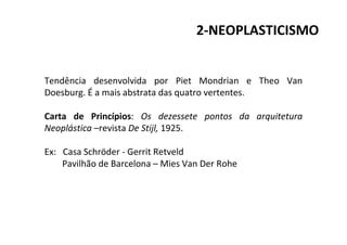 2-NEOPLASTICISMO
Tendência desenvolvida por Piet Mondrian e Theo Van
Doesburg. É a mais abstrata das quatro vertentes.
Carta de Princípios: Os dezessete pontos da arquitetura
Neoplástica –revista De Stijl, 1925.
Ex: Casa Schröder - Gerrit Retveld
Pavilhão de Barcelona – Mies Van Der Rohe
 