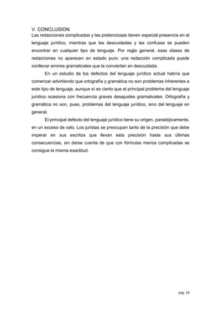 pág. 10
V. CONCLUSION
Las redacciones complicadas y las pretenciosas tienen especial presencia en el
lenguaje jurídico, mientras que las descuidadas y las confusas se pueden
encontrar en cualquier tipo de lenguaje. Por regla general, esas clases de
redacciones no aparecen en estado puro: una redacción complicada puede
conllevar errores gramaticales que la conviertan en descuidada.
En un estudio de los defectos del lenguaje jurídico actual habría que
comenzar advirtiendo que ortografía y gramática no son problemas inherentes a
este tipo de lenguaje, aunque sí es cierto que el principal problema del lenguaje
jurídico ocasiona con frecuencia graves desajustes gramaticales. Ortografía y
gramática no son, pues, problemas del lenguaje jurídico, sino del lenguaje en
general.
El principal defecto del lenguaje jurídico tiene su origen, paradójicamente,
en un exceso de celo. Los juristas se preocupan tanto de la precisión que debe
imperar en sus escritos que llevan esta precisión hasta sus últimas
consecuencias, sin darse cuenta de que con fórmulas menos complicadas se
consigue la misma exactitud.
 