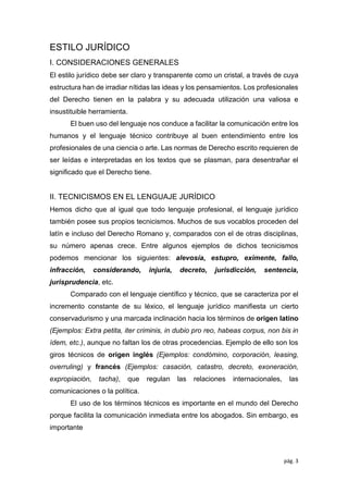 pág. 3
ESTILO JURÍDICO
I. CONSIDERACIONES GENERALES
El estilo jurídico debe ser claro y transparente como un cristal, a través de cuya
estructura han de irradiar nítidas las ideas y los pensamientos. Los profesionales
del Derecho tienen en la palabra y su adecuada utilización una valiosa e
insustituible herramienta.
El buen uso del lenguaje nos conduce a facilitar la comunicación entre los
humanos y el lenguaje técnico contribuye al buen entendimiento entre los
profesionales de una ciencia o arte. Las normas de Derecho escrito requieren de
ser leídas e interpretadas en los textos que se plasman, para desentrañar el
signiﬁcado que el Derecho tiene.
II. TECNICISMOS EN EL LENGUAJE JURÍDICO
Hemos dicho que al igual que todo lenguaje profesional, el lenguaje jurídico
también posee sus propios tecnicismos. Muchos de sus vocablos proceden del
latín e incluso del Derecho Romano y, comparados con el de otras disciplinas,
su número apenas crece. Entre algunos ejemplos de dichos tecnicismos
podemos mencionar los siguientes: alevosía, estupro, eximente, fallo,
infracción, considerando, injuria, decreto, jurisdicción, sentencia,
jurisprudencia, etc.
Comparado con el lenguaje cientíﬁco y técnico, que se caracteriza por el
incremento constante de su léxico, el lenguaje jurídico maniﬁesta un cierto
conservadurismo y una marcada inclinación hacia los términos de origen latino
(Ejemplos: Extra petita, iter criminis, in dubio pro reo, habeas corpus, non bis in
ídem, etc.), aunque no faltan los de otras procedencias. Ejemplo de ello son los
giros técnicos de origen inglés (Ejemplos: condómino, corporación, leasing,
overruling) y francés (Ejemplos: casación, catastro, decreto, exoneración,
expropiación, tacha), que regulan las relaciones internacionales, las
comunicaciones o la política.
El uso de los términos técnicos es importante en el mundo del Derecho
porque facilita la comunicación inmediata entre los abogados. Sin embargo, es
importante
 
