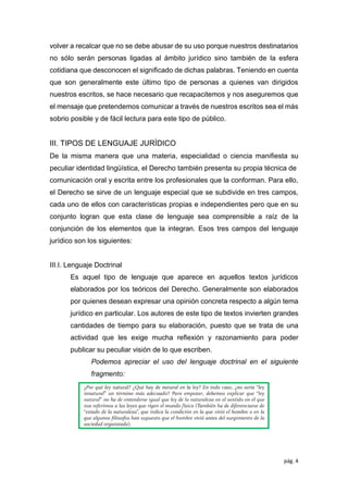 pág. 4
volver a recalcar que no se debe abusar de su uso porque nuestros destinatarios
no sólo serán personas ligadas al ámbito jurídico sino también de la esfera
cotidiana que desconocen el signiﬁcado de dichas palabras. Teniendo en cuenta
que son generalmente este último tipo de personas a quienes van dirigidos
nuestros escritos, se hace necesario que recapacitemos y nos aseguremos que
el mensaje que pretendemos comunicar a través de nuestros escritos sea el más
sobrio posible y de fácil lectura para este tipo de público.
III. TIPOS DE LENGUAJE JURÍDICO
De la misma manera que una materia, especialidad o ciencia maniﬁesta su
peculiar identidad lingüística, el Derecho también presenta su propia técnica de
comunicación oral y escrita entre los profesionales que la conforman. Para ello,
el Derecho se sirve de un lenguaje especial que se subdivide en tres campos,
cada uno de ellos con características propias e independientes pero que en su
conjunto logran que esta clase de lenguaje sea comprensible a raíz de la
conjunción de los elementos que la integran. Esos tres campos del lenguaje
jurídico son los siguientes:
III.I. Lenguaje Doctrinal
Es aquel tipo de lenguaje que aparece en aquellos textos jurídicos
elaborados por los teóricos del Derecho. Generalmente son elaborados
por quienes desean expresar una opinión concreta respecto a algún tema
jurídico en particular. Los autores de este tipo de textos invierten grandes
cantidades de tiempo para su elaboración, puesto que se trata de una
actividad que les exige mucha reﬂexión y razonamiento para poder
publicar su peculiar visión de lo que escriben.
Podemos apreciar el uso del lenguaje doctrinal en el siguiente
fragmento:
 