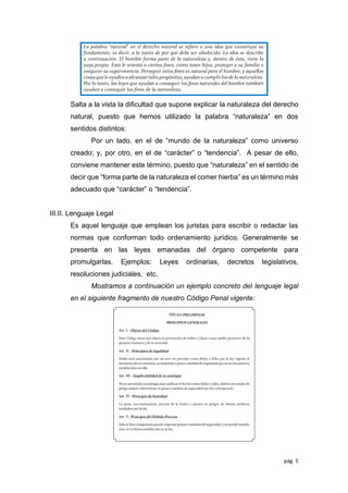 pág. 5
Salta a la vista la diﬁcultad que supone explicar la naturaleza del derecho
natural, puesto que hemos utilizado la palabra “naturaleza” en dos
sentidos distintos:
Por un lado, en el de “mundo de la naturaleza” como universo
creado; y, por otro, en el de “carácter” o “tendencia”. A pesar de ello,
conviene mantener este término, puesto que “naturaleza” en el sentido de
decir que “forma parte de la naturaleza el comer hierba” es un término más
adecuado que “carácter” o “tendencia”.
III.II. Lenguaje Legal
Es aquel lenguaje que emplean los juristas para escribir o redactar las
normas que conforman todo ordenamiento jurídico. Generalmente se
presenta en las leyes emanadas del órgano competente para
promulgarlas. Ejemplos: Leyes ordinarias, decretos legislativos,
resoluciones judiciales, etc.
Mostramos a continuación un ejemplo concreto del lenguaje legal
en el siguiente fragmento de nuestro Código Penal vigente:
 