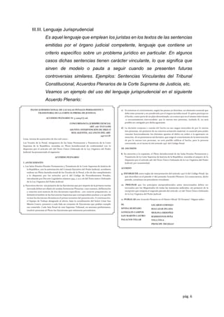 pág. 6
III.III. Lenguaje Jurisprudencial
Es aquel lenguaje que emplean los juristas en los textos de las sentencias
emitidas por el órgano judicial competente, lenguaje que contiene un
criterio especíﬁco sobre un problema jurídico en particular. En algunos
casos dichas sentencias tienen carácter vinculante, lo que signiﬁca que
sirven de modelo o pauta a seguir cuando se presenten futuras
controversias similares. Ejemplos: Sentencias Vinculantes del Tribunal
Constitucional, Acuerdos Plenarios de la Corte Suprema de Justicia, etc.
Veamos un ejemplo del uso del lenguaje jurisprudencial en el siguiente
Acuerdo Plenario:
 