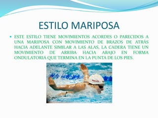 ESTILO MARIPOSA
 ESTE ESTILO TIENE MOVIMIENTOS ACORDES O PARECIDOS A
UNA MARIPOSA CON MOVIMIENTO DE BRAZOS DE ATRÁS
HACIA ADELANTE SIMILAR A LAS ALAS, LA CADERA TIENE UN
MOVIMIENTO DE ARRIBA HACIA ABAJO EN FORMA
ONDULATORIA QUE TERMINA EN LA PUNTA DE LOS PIES.
 