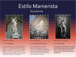 Estilo Manierista
Esculturas.

El rapto de la sabina

Fuente de Neptuno.

Hércules y el centauro Neso.

Autor: Giambologna.

Autor: Bartolomeo Ammanati.

Autor: Giambologna

La escultura muestra una iconografía escasa, sin
accesorios ni símbolos convencionales. En ella se
aprecia a un hombre desnudo, con los brazos
doblados, llevando a una mujer, también
desnuda, sin signos aparentes de lucha, sus
movimientos parecen formar parte de un ballet
con líneas de composición contrastadas.

Como modelo para la cara de
Neptuno escogió al Gran Duque
Cosme I. Cuando la figura de Neptuno
fue terminada, Miguel Ángel le dijo a
Ammanati que había arruinado una
preciosa pieza de marmol.

La escultura se caracteriza por una gran
fuerza plástica expresada por la fuerte
torsión, casi elástica, del cuerpo del
centauro Neso, doblado por la fuerza
de Hércules.

 