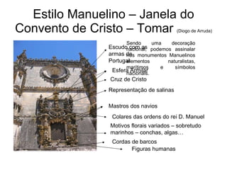 Estilo Manuelino – Janela do Convento de Cristo – Tomar  (Diogo de Arruda) Sendo uma decoração nacional, podemos assinalar nos monumentos Manuelinos elementos naturalistas, marítimos e símbolos nacionais. Escudo com as armas de Portugal Esfera Armilar Cruz de Cristo Representação de salinas Mastros dos navios Colares das ordens do rei D. Manuel Motivos florais variados – sobretudo marinhos – conchas, algas… Cordas de barcos Figuras humanas 