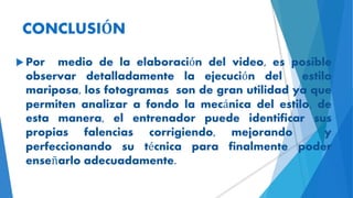 CONCLUSIÓN
 Por medio de la elaboración del video, es posible
observar detalladamente la ejecución del estilo
mariposa, los fotogramas son de gran utilidad ya que
permiten analizar a fondo la mecánica del estilo, de
esta manera, el entrenador puede identificar sus
propias falencias corrigiendo, mejorando y
perfeccionando su técnica para finalmente poder
enseñarlo adecuadamente.
 