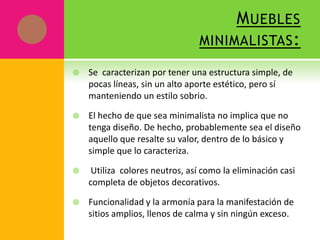 M UEBLES
                                 MINIMALISTAS :

   Se caracterizan por tener una estructura simple, de
    pocas líneas, sin un alto aporte estético, pero sí
    manteniendo un estilo sobrio.

   El hecho de que sea minimalista no implica que no
    tenga diseño. De hecho, probablemente sea el diseño
    aquello que resalte su valor, dentro de lo básico y
    simple que lo caracteriza.

    Utiliza colores neutros, así como la eliminación casi
    completa de objetos decorativos.

   Funcionalidad y la armonía para la manifestación de
    sitios amplios, llenos de calma y sin ningún exceso.
 