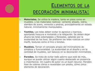 E LEMENTOS DE LA
            DECORACIÓN MINIMALISTA :
   Materiales. Se utiliza la madera, tanto en pisos como en
    muebles, y los materiales rústicos: cemento alisado, vidrio,
    alambre de acero, venecita y piedras, principalmente en estado
    natural, mínimamente manipulados.

   Textiles. Las telas deben evitar lo agresivo y barroco,
    aportando frescura e invitando a la relajación. Se deben dejar
    afuera las telas estampadas y floreadas, optando por la
    austeridad de los lisos. Se prefieren las telas rústicas en color
    marfil, texturas como el lino o lonetas.

   Muebles. Toman el concepto propio del minimalismo de
    simpleza y funcionalidad. La austeridad en el diseño y en la
    cantidad de muebles, son básicos en la decoración minimalista.

   Paredes. Se trata de evitar todo adorno que esté de más,
    aunque se puede utilizar algún cuadro destacado en presencia
    o importancia. Un cuadro de autor es un buen recurso. Paredes
    lisas de colores claros o revestidas con piedra, cómo único
    elemento de decoración.
 