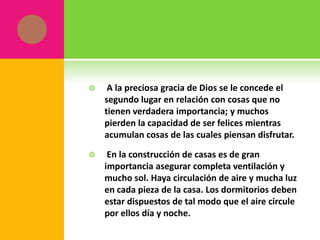     A la preciosa gracia de Dios se le concede el
    segundo lugar en relación con cosas que no
    tienen verdadera importancia; y muchos
    pierden la capacidad de ser felices mientras
    acumulan cosas de las cuales piensan disfrutar.

    En la construcción de casas es de gran
    importancia asegurar completa ventilación y
    mucho sol. Haya circulación de aire y mucha luz
    en cada pieza de la casa. Los dormitorios deben
    estar dispuestos de tal modo que el aire circule
    por ellos día y noche.
 