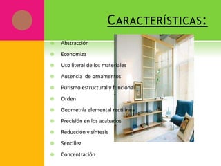 C ARACTERÍSTICAS :
   Abstracción
   Economiza
   Uso literal de los materiales
   Ausencia de ornamentos
   Purismo estructural y funcional
   Orden
   Geometría elemental rectilínea
   Precisión en los acabados
   Reducción y síntesis
   Sencillez
   Concentración
 