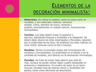 E LEMENTOS DE LA
            DECORACIÓN MINIMALISTA :
   Materiales. Se utiliza la madera, tanto en pisos como en
    muebles, y los materiales rústicos: cemento
    alisado, vidrio, alambre de acero, venecita y
    piedras, principalmente en estado natural, mínimamente
    manipulados.

   Textiles. Las telas deben evitar lo agresivo y
    barroco, aportando frescura e invitando a la relajación. Se
    deben dejar afuera las telas estampadas y floreadas, optando
    por la austeridad de los lisos. Se prefieren las telas rústicas en
    color marfil, texturas como el lino o lonetas.

   Muebles. Toman el concepto propio del minimalismo de
    simpleza y funcionalidad. La austeridad en el diseño y en la
    cantidad de muebles, son básicos en la decoración minimalista.

   Paredes. Se trata de evitar todo adorno que esté de
    más, aunque se puede utilizar algún cuadro destacado en
    presencia o importancia. Un cuadro de autor es un buen
    recurso. Paredes lisas de colores claros o revestidas con
    piedra, cómo único elemento de decoración.
 