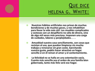 Q UE DICE
                   HELENA G . W HITE :


   Nuestros hábitos artificiales nos privan de muchas
    bendiciones y de muchos goces, y nos inhabilitan
    para llevar la vida más útil. Los muebles complicados
    y costosos son un despilfarro no sólo de dinero, sino
    de algo mil veces más precioso. Imponen una carga
    de cuidados, labores y perplejidades. . . .
    Amueblad vuestra casa sencillamente, con cosas que
    resistan al uso, que puedan limpiarse sin mucho
    trabajo y renovarse sin gran costo. Ejercitando
    vuestro gusto, podéis hacer atractivo un hogar
    sencillo si en él reinan el amor y el contentamiento.
   La felicidad no se halla en una ostentación vacía.
    Cuanto más sencillo sea el orden de una familia bien
    gobernada, tanto más feliz será ese hogar.
 