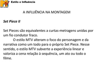 Estilo e Influência



               A INFLUÊNCIA NA MONTAGEM

Set Piece II

Set Pieces são equivalentes a curtas-metragens unidas por
um fio condutor fraco.
       O estilo MTV alteram o foco do personagem e da
narrativa como um todo para o próprio Set Piece. Nesse
sentido, o estilo MTV subverte a experiência linear e
valoriza a cena relação à sequência, um ato ou todo o
filme.
 