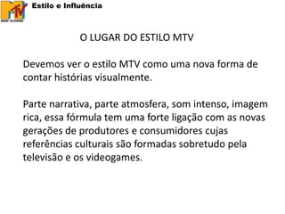 Estilo e Influência



             O LUGAR DO ESTILO MTV

Devemos ver o estilo MTV como uma nova forma de
contar histórias visualmente.

Parte narrativa, parte atmosfera, som intenso, imagem
rica, essa fórmula tem uma forte ligação com as novas
gerações de produtores e consumidores cujas
referências culturais são formadas sobretudo pela
televisão e os videogames.
 