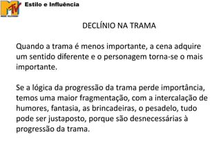 Estilo e Influência


                        DECLÍNIO NA TRAMA

Quando a trama é menos importante, a cena adquire
um sentido diferente e o personagem torna-se o mais
importante.

Se a lógica da progressão da trama perde importância,
temos uma maior fragmentação, com a intercalação de
humores, fantasia, as brincadeiras, o pesadelo, tudo
pode ser justaposto, porque são desnecessárias à
progressão da trama.
 