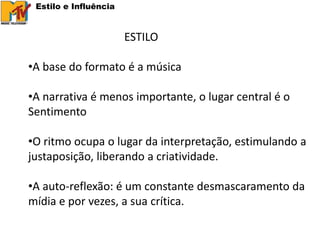 Estilo e Influência


                       ESTILO

•A base do formato é a música

•A narrativa é menos importante, o lugar central é o
Sentimento

•O ritmo ocupa o lugar da interpretação, estimulando a
justaposição, liberando a criatividade.

•A auto-reflexão: é um constante desmascaramento da
mídia e por vezes, a sua crítica.
 