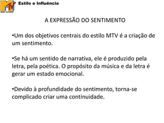 Estilo e Influência



              A EXPRESSÃO DO SENTIMENTO

•Um dos objetivos centrais do estilo MTV é a criação de
um sentimento.

•Se há um sentido de narrativa, ele é produzido pela
letra, pela poética. O propósito da música e da letra é
gerar um estado emocional.

•Devido à profundidade do sentimento, torna-se
complicado criar uma continuidade.
 