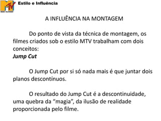 Estilo e Influência


             A INFLUÊNCIA NA MONTAGEM

       Do ponto de vista da técnica de montagem, os
filmes criados sob o estilo MTV trabalham com dois
conceitos:
Jump Cut

      O Jump Cut por si só nada mais é que juntar dois
planos descontínuos.

     O resultado do Jump Cut é a descontinuidade,
uma quebra da “magia”, da ilusão de realidade
proporcionada pelo filme.
 