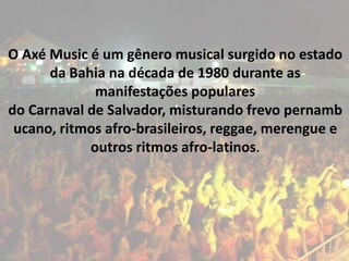 O Axé Music é um gênero musical surgido no estado
      da Bahia na década de 1980 durante as
             manifestações populares
do Carnaval de Salvador, misturando frevo pernamb
 ucano, ritmos afro-brasileiros, reggae, merengue e
            outros ritmos afro-latinos.
 