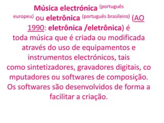 Música electrónica (português
  europeu) ou eletrônica (português brasileiro) (AO

       1990: eletrônica /eletrônica) é
  toda música que é criada ou modificada
     através do uso de equipamentos e
       instrumentos electrónicos, tais
como sintetizadores, gravadores digitais, co
 mputadores ou softwares de composição.
Os softwares são desenvolvidos de forma a
               facilitar a criação.
 