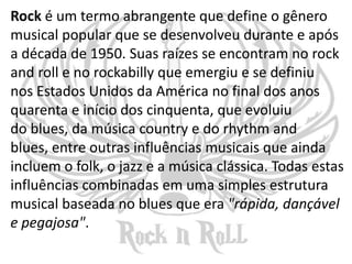 Rock é um termo abrangente que define o gênero
musical popular que se desenvolveu durante e após
a década de 1950. Suas raízes se encontram no rock
and roll e no rockabilly que emergiu e se definiu
nos Estados Unidos da América no final dos anos
quarenta e início dos cinquenta, que evoluiu
do blues, da música country e do rhythm and
blues, entre outras influências musicais que ainda
incluem o folk, o jazz e a música clássica. Todas estas
influências combinadas em uma simples estrutura
musical baseada no blues que era "rápida, dançável
e pegajosa".
 
