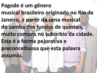 Pagode é um gênero
musical brasileiro originado no Rio de
Janeiro, a partir da cena musical
do samba dos fundos de quintais,
muito comuns no subúrbio da cidade.
Esta é a forma pejorativa e
preconceituosa que esta palavra
assumiu.
 