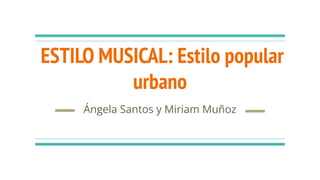 ESTILO MUSICAL: Estilo popular
urbano
Ángela Santos y Miriam Muñoz
 