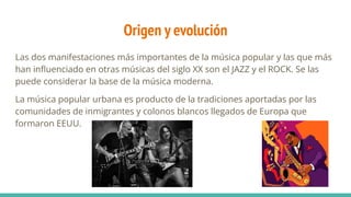 Origen y evolución
Las dos manifestaciones más importantes de la música popular y las que más
han inﬂuenciado en otras músicas del siglo XX son el JAZZ y el ROCK. Se las
puede considerar la base de la música moderna.
La música popular urbana es producto de la tradiciones aportadas por las
comunidades de inmigrantes y colonos blancos llegados de Europa que
formaron EEUU.
 