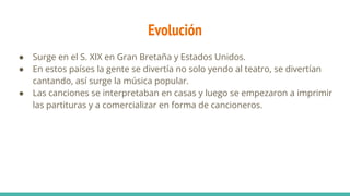 Evolución
● Surge en el S. XIX en Gran Bretaña y Estados Unidos.
● En estos países la gente se divertía no solo yendo al teatro, se divertían
cantando, así surge la música popular.
● Las canciones se interpretaban en casas y luego se empezaron a imprimir
las partituras y a comercializar en forma de cancioneros.
 